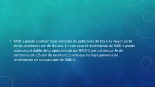 • RAID 1 puede alcanzar tasas elevadas de peticiones de E/S si la mayor parte
de las peticiones son de lectura. En este caso el rendimiento de RAID 1 puede
acercarse al doble del proporcionado por RAID 0. pero si una parte de
peticiones de E/S son de escritura, puede que no haya ganancia de
rendimiento en comparación de RAID 0.
 