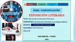 EXPOSICIÓN LITERARIA
TEMA: Obras de la Literatura Peruana
COMPETENCIA: Se comunica oralmente en su lengua materna
DOCENTE:
SECCIONES: 4° E-F-G-H-I-J
CICLO: VII
SAN MIGUEL – PUNO
2023
DIRECCIÓN REGIONAL DE
EDUCACIÓN PUNO
INSTITUCIÓN EDUCATIVA
SECUNDARIA PEDRO VILCAPAZA
UNIDAD DE GESTIÓN
EDUCATIVA LOCAL DE SAN
ROMÁN
Mg. RONALD JAIME YUCRA QUISPE
 