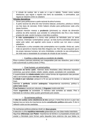 4
o A virtude da xustiza: dar a cada un o que é debido. Tamén como xustiza
distributiva, que regula o reparto dos bens da sociedade, e conmutativa, que
regula as relacións entre os cidadans
Virtudes dianoéticas.
o Sirven para perfeccionar a parte racional da alma humana.
o A parte racional da alma ten tres funcións básicas: productiva, práctica e teórica
(os tres tipos de ciencias). Entón haberá virtudes para perfeccionar cada unha
desas funcións.
o Especial mención merece a prudencia (phrónesis) ou virtude da dimensión
práctica da alma racional, que consiste no coñecemento dos fins e dos medios
propios de cada acción humana a nivel ético e político.
o A vida contemplativa é a forma máis perfecta de felicidade para os seres
humanos. Chámase ‘contemplativa’ porque se trata dunha actividade adicada ao
saber polo saber, sen agardar outra cousa a cambio que non sexa a propia
sabedoría.
o A dedicación a unha completa vida contemplativa non é posible. Aínda así, canto
máis se aproxime á mesma máis feliz chegará a ser. Non hai que esquecer que é
da propia natureza humana, tal como Aristóteles a entende na súa antropoloxía,
de onde nace a necesidade do concepto de virtude do ser humano.
o A política: a idea de polis e a condición de cidadán.
Ética e política (ciencias prácticas) son inseparables polo seu obxectivo, pero a ética
está subordinada á política (texto 2 PAU).
o O ser humano, un animal político.
Aclaración do termo ‘polis’. Ademais deste Aristóteles utiliza diferentes expresión
sinónimas, que serían cidade, cidade- estado, estado, sociedade civil, sociedade.
A superioridade da cidade-estado sobre outras formas de organización das persoas:
nela o ser humano pode vivir ben (felicidade).
A cidade é por natureza: porque é o fin ao que se tende e a natureza é fin (causa
final).
Ademais é perfecta: carácter autárquico. Independencia económica, política e,
sobre todo moral.
O ser humano é social por natureza. A linguaxe mostra este feito
Visión organicista da sociedade. O individuo está sometido ao estado. Pero a
liberdade do individuo debe quedar garantizada polo estado.
o Os rexímenes políticos.
A idea de xustiza como obediencia ás leis (porque o home fóra da lei é a peor das
bestas) leva ao tema da importancia dunha constitución política adecuada. É dicir á
reflexión sobre as leis axeitadas.
Os rexímenes políticos pódense dividir en dous grupos.
A elección é unha república intermedia gobernada por una clase media maioritaria.
Algunhas diferenzas con Platón: importancia da familia e a propiedade privada para
acadar a felicidade (pois forman parte daqueles bens externos dos que falaba na
 