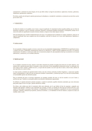 extranjerismos o préstamos de otras lenguas, de los que debes indicar su lugar de procedencia: anglicismos, lusismos, galicismos,
italianismos, germanismos, arabismos...

Por último, puede serte útil para la opinión personal que la abundancia y variedad de vocabulario es síntoma de un texto bien escrito
por un autor culto.



c.2. SEMÁNTICA



Su objeto de estudio no es la palabra, sino el sema o rasgo de significado. Es importante localizar aquellas palabras que son fruto de
fenómenos semánticos, como la sinonimia, antonimia, polisemia u homonimia (palabras homónimas y homógrafas), porque son el
motor del cambio de significado de muchos términos actuales y origen de otras tantas figuras retóricas.

Otro procedimiento que considero fundamental para este nivel, es la agrupación del vocabulario en campos semánticos, tanto por un
rasgo de significado único que comparta una serie de palabras, como por la relación en el texto entre hiperónimos, hipónimos y
cohipónimos.



d) Análisis textual



En este apartado el objeto de estudio es el texto a través de sus tres propiedades fundamentales: COHERENCIA (significado interno
y unitario del texto), COHESIÓN (manifestación formal de la coherencia) y ADECUACIÓN (adaptación del texto a la situación
comunicativa). El análisis se realiza por medio de los mecanismos propios de cada propiedad textual que encontraréis en el manual
(adecuación y coherencia) y en la unidad (cohesión).



6. Opinión personal



Es el verdadero comentario de texto, donde no sólo debes interpretar las pruebas recogidas hasta ahora de un modo subjetivo, sino
también dar tu opinión personal sobre el contenido y cómo está escrito el texto (propiedad de adecuación textual: ¿es adecuado este
texto según el tema, receptor y ámbito de uso?), y en qué estás de acuerdo o no con lo que dice el autor y cómo lo dice, además de
decir qué dirías tú y cómo lo dirías.

La mejor opción es abordar este apartado desde la forma, aún más si hemos realizado el análisis lingüístico, y seleccionar aquellos
rasgos correspondientes a cada nivel que nos parezcan acertados o desacertados, y justificar por qué. En el caso de los desacertados,
es recomendable aportar una alternativa propia.

Para el contenido del texto es necesario argumentar con ejemplos extraídos del texto, se esté de acuerdo o no con el autor, y
justificar por qué. También es aconsejable aportar una alternativa debidamente argumentada.

En definitiva, la opinión personal te permite recuperar, a modo de conclusión, aquellos elementos analizados que crees relevantes
para poder juzgar el texto con rigor y aportar alternativas válidas.

Por último, cabe señalar que todo el comentario debe estar redactado, por lo que habrás de huir de esquemas y epígrafes que
distingan cada apartado. También es muy importante que extraigas, al menos, un ejemplo de cada rasgo que analices del texto y que
señales la línea dónde se encuentra. Para terminar, es fundamental la corrección ortográfica y gramatical, así como la presentación
(márgenes, caligrafía, ordenación por párrafos, ausencia de tachones...) y la habilidad a la hora de redactar y exponer tus ideas con
claridad, orden y estilo
 