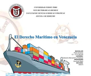El Derecho Marítimo en Venezuela
UNIVERSIDAD FERMIN TORO
VICE RECTORADO ACADEMICO
FACULTAD DE CIENCIAS JURIDICAS Y POLITICAS
ESCUELA DE DERECHO
BACHILLER
Pedro Arrieche
C.I . V-15.728.235
CATEDRA:
Derecho Mercantil II y Prácticas
PROFESORA
Zorcioreh Nieto
SECCION:
SAIA H
 