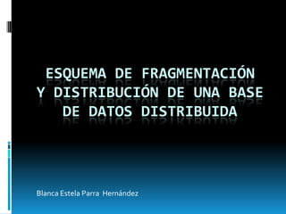 ESQUEMA DE FRAGMENTACIÓN
Y DISTRIBUCIÓN DE UNA BASE
   DE DATOS DISTRIBUIDA




Blanca Estela Parra Hernández
 
