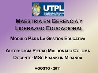 MAESTRÍA EN GERENCIA Y LIDERAZGO EDUCACIONAL MÓDULO PARA LA GESTIÓN EDUCATIVA   AUTOR: LIGIA PIEDAD MALDONADO COLOMA DOCENTE: MSC FRANKLIN MIRANDA   AGOSTO - 2011 