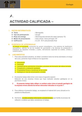 Pág. 1
Geología
ACTIVIDAD CALIFICADA –
I. DATOS INFORMATIVOS
● Título : Monografía
● Tipo de participación : Grupal
● Plazo de entrega : Decimoquinta semana de clase (semana 15)
● Medio de presentación : Aula virtual / menú principal / EF
● Calificación : 0 a 20 - 40 % del promedio final
II. EVIDENCIA DE APRENDIZAJE
Al finalizar, el estudiante comprende los grupos mineralógicos y los sistemas de clasificación
petrográficos, además de los de modelos de yacimientos y las técnicas de prospección y
evaluación de depósitos minerales y suelos, demostrando capacidad de análisis, síntesis y
sustento teórico.
III. LINEAMIENTOS
1. Para esta actividad evaluativa, se deben considerar todos los temas abordados a lo largo
del curso, poniendo mayor énfasis en los siguientes:
● Mineralogía
● Petrología
● Geología de los yacimientos minerales y procesos de formación del relieve terrestre
● Prospección y evaluación geológica
● Propiedades físicas y mecánicas de los suelos
● Geología en vías de comunicación y túneles
2. El presente trabajo debe tomar como base el siguiente aspecto:
Selección de una empresa minera que haya realizado estudios geológicos en su
yacimiento minero.
3. El presente trabajo debe reflejar un análisis sobre cómo el estudio geológico de
la empresa minera aborda los temas relevantes indicados en el punto 1.
4. Para elaborar el presente trabajo, se empleará el material del curso ubicado en la
plataforma Blackboard.
5. Asimismo, se debe emplear información complementaria que facilite el proceso de
reflexión o análisis que debe caracterizar el trabajo.
 