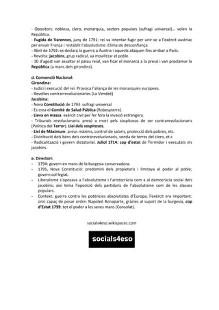 - Opositors: noblesa, clero, monarquia, sectors populars (sufragi universal)... volen la
República.
- Fugida de Varennes, juny de 1791: rei va intentar fugir per unir-se a l’exèrcit austríac
per envair França i restablir l’absolutisme. Clima de desconfiança.
- Abril de 1792: es declara la guerra a Àustria i aquests ataquen fins arribar a París.
- Revolta: jacobins, grup radical, va movilitzar el poble.
- 10 d’agost van assaltar el palau reial, van ficar el monarca a la presó i van proclamar la
República (a mans dels girondins).

d. Convenció Nacional:
Girondina:
- Judici i execució del rei. Provoca l’aliança de les monarquies europees.
- Revoltes contrarrevolucionàries (La Vendeé)
Jacobina:
- Nova Constitució de 1793: sufragi universal
- Es crea el Comité de Salud Pública (Robespierre).
- Lleva en massa: exèrcit civil per fer fora la invasió estrangera.
- Tribunals revolucionaris: presó o mort pels sospitosos de ser contrarevolucionaris
(Política del Terror). Llei dels sospitosos.
- Llei de Màximum: preus màxims, control de salaris, protecció dels pobres, etc.
- Distribució dels béns dels contrarevolucionaris, venda de terres del clero, et.c
- Radicalització i govern dictatorial. Juliol 1714: cop d’estat de Termidor i executats els
jacobins.

e. Directori:
- 1794: govern en mans de la burgesia conservadora.
- 1795, Nova Constitució: predomini dels propietaris i limitava el poder al poble;
    govern col·legiat.
- Liberalisme s’oposava a l’absolutisme i l’aristocràcia com a al democràcia social dels
    jacobins; així tenia l’oposició dels partidaris de l’absolutisme com de les classes
    populars.
- Context: guerra contra les potències absolutistes d’Europa, l’exèrcit era important:
    únic capaç de posar ordre: Napoleó Bonaparte, gràcies al suport de la burgesia, cop
    d’Estat 1799: tot el poder a les seves mans (Consolat).


                               socials4eso.wikispaces.com
 