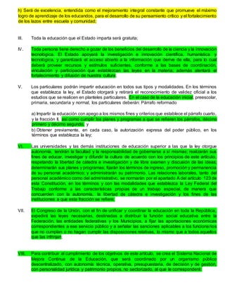 h) Será de excelencia, entendida como el mejoramiento integral constante que promueve el máximo
logro de aprendizaje de los educandos, para el desarrollo de su pensamiento crítico y el fortalecimiento
de los lazos entre escuela y comunidad;
III. Toda la educación que el Estado imparta será gratuita;
IV. Toda persona tiene derecho a gozar de los beneficios del desarrollo de la ciencia y la innovación
tecnológica. El Estado apoyará la investigación e innovación científica, humanística y
tecnológica, y garantizará el acceso abierto a la información que derive de ella, para lo cual
deberá proveer recursos y estímulos suficientes, conforme a las bases de coordinación,
vinculación y participación que establezcan las leyes en la materia; además alentará el
fortalecimiento y difusión de nuestra cultura;
V. Los particulares podrán impartir educación en todos sus tipos y modalidades. En los términos
que establezca la ley, el Estado otorgará y retirará el reconocimiento de validez oficial a los
estudios que se realicen en planteles particulares. En el caso de la educación inicial, preescolar,
primaria, secundaria y normal, los particulares deberán: Párrafo reformado
a) Impartir la educación con apego a los mismos fines y criterios que establece el párrafo cuarto,
y la fracción II, así como cumplir los planes y programas a que se refieren los párrafos, décimo
primero y décimo segundo, y
b) Obtener previamente, en cada caso, la autorización expresa del poder público, en los
términos que establezca la ley;
VI. Las universidades y las demás instituciones de educación superior a las que la ley otorgue
autonomía, tendrán la facultad y la responsabilidad de gobernarse a sí mismas; realizarán sus
fines de educar, investigar y difundir la cultura de acuerdo con los principios de este artículo,
respetando la libertad de cátedra e investigación y de libre examen y discusión de las ideas;
determinarán sus planes y programas; fijarán los términos de ingreso, promoción y permanencia
de su personal académico; y administrarán su patrimonio. Las relaciones laborales, tanto del
personal académico como del administrativo, se normarán por el apartado A del artículo 123 de
esta Constitución, en los términos y con las modalidades que establezca la Ley Federal del
Trabajo conforme a las características propias de un trabajo especial, de manera que
concuerden con la autonomía, la libertad de cátedra e investigación y los fines de las
instituciones a que esta fracción se refiere;
VII. El Congreso de la Unión, con el fin de unificar y coordinar la educación en toda la República,
expedirá las leyes necesarias, destinadas a distribuir la función social educativa entre la
Federación, las entidades federativas y los Municipios, a fijar las aportaciones económicas
correspondientes a ese servicio público y a señalar las sanciones aplicables a los funcionarios
que no cumplan o no hagan cumplir las disposiciones relativas, lo mismo que a todos aquellos
que las infrinjan;
VIII. Para contribuir al cumplimiento de los objetivos de este artículo, se crea el Sistema Nacional de
Mejora Continua de la Educación, que será coordinado por un organismo público
descentralizado, con autonomía técnica, operativa, presupuestaria, de decisión y de gestión,
con personalidad jurídica y patrimonio propios, no sectorizado, al que le corresponderá:
 
