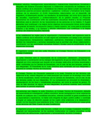 a) Realizar estudios, investigaciones especializadas y evaluaciones diagnósticas, formativas e
integrales del Sistema Educativo Nacional; b) Determinar indicadores de resultados de la
mejora continua de la educación; c) Establecer los criterios que deben cumplir las instancias
evaluadoras para los procesos valorativos, cualitativos, continuos y formativos de la mejora
continua de la educación; d) Emitir lineamientos relacionados con el desarrollo del
magisterio, el desempeño escolar, los resultados de aprendizaje; así como de la mejora de
las escuelas, organización y profesionalización de la gestión escolar; e) Proponer
mecanismos de coordinación entre las autoridades educativas federal y de las entidades
federativas para la atención de las necesidades de las personas en la materia; f) Sugerir
elementos que contribuyan a la mejora de los objetivos de la educación inicial, de los planes
y programas de estudio de educación básica y media superior, así como para la educación
inclusiva y de adultos, y g) Generar y difundir información que contribuya a la mejora
continua del Sistema Educativo Nacional.
La ley establecerá las reglas para la organización y funcionamiento del organismo para la
mejora continua de la educación, el cual regirá sus actividades con apego a los principios
de independencia, transparencia, objetividad, pertinencia, diversidad e inclusión. Definirá
también los mecanismos y acciones necesarios que le permitan una eficaz colaboración y
coordinación con las autoridades educativas federal y locales para el cumplimiento de sus
respectivas funciones.
El organismo contará con una Junta Directiva, un Consejo Técnico de Educación y un
Consejo Ciudadano.
La Junta Directiva será la responsable de la conducción, planeación, programación,
organización y coordinación de los trabajos del organismo al que se refiere este artículo. Se
integrará por cinco personas que durarán en su encargo siete años en forma escalonada y
serán nombradas por la Cámara de Senadores, con el voto de las dos terceras partes de
sus integrantes. El Presidente de la Junta Directiva será nombrado por sus integrantes y
presidirá el Consejo Técnico de Educación.
El Consejo Técnico de Educación asesorará a la Junta Directiva en los términos que
determine la ley, estará integrado por siete personas que durarán en el encargo cinco años
en forma escalonada. Serán nombradas por la Cámara de Senadores, con el voto de las
dos terceras partes de sus integrantes. En su composición se procurará la diversidad y
representación de los tipos y modalidades educativos, así como la paridad de género. En
caso de falta absoluta de alguno de sus integrantes, la persona sustituta será nombrada
para concluir el periodo respectivo.
Las personas que integren la Junta Directiva y el Consejo Técnico de Educación, deberán
ser especialistas en investigación, política educativa, temas pedagógicos o tener experiencia
docente en cualquier tipo o modalidad educativa; además acreditar el grado académico de
su especialidad y experiencia, no haber sido dirigente de algún partido político o candidato
a ocupar un cargo de elección popular en los cuatro años anteriores a la designación y
cumplir con los requisitos que establezca la ley. Sólo podrán ser removidos por causa grave
en los términos del Título Cuarto de esta Constitución.
El organismo al que se refiere esta fracción, contará con un Consejo Ciudadano honorífico,
integrado por representantes de los sectores involucrados en materia educativa. La ley
determinará las atribuciones, organización y funcionamiento de dicho Consejo, y
 