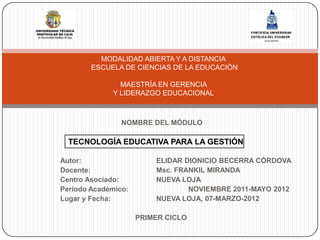 MODALIDAD ABIERTA Y A DISTANCIA
        ESCUELA DE CIENCIAS DE LA EDUCACIÒN

               MAESTRÍA EN GERENCIA
             Y LIDERAZGO EDUCACIONAL



                NOMBRE DEL MÓDULO

  TECNOLOGÍA EDUCATIVA PARA LA GESTIÓN

Autor:                   ELIDAR DIONICIO BECERRA CÓRDOVA
Docente:                 Msc. FRANKIL MIRANDA
Centro Asociado:         NUEVA LOJA
Periodo Académico:               NOVIEMBRE 2011-MAYO 2012
Lugar y Fecha:           NUEVA LOJA, 07-MARZO-2012

                     PRIMER CICLO
 