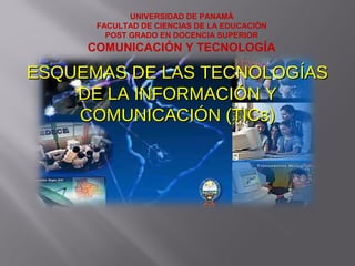 UNIVERSIDAD DE PANAMÁ
FACULTAD DE CIENCIAS DE LA EDUCACIÓN
POST GRADO EN DOCENCIA SUPERIOR
COMUNICACIÓN Y TECNOLOGÍA
ESQUEMAS DE LAS TECNOLOGÍASESQUEMAS DE LAS TECNOLOGÍAS
DE LA INFORMACIÓN YDE LA INFORMACIÓN Y
COMUNICACIÓN (TICs)COMUNICACIÓN (TICs)
 