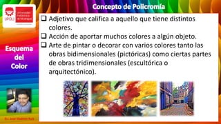  Adjetivo que califica a aquello que tiene distintos
colores.
 Acción de aportar muchos colores a algún objeto.
 Arte de pintar o decorar con varios colores tanto las
obras bidimensionales (pictóricas) como ciertas partes
de obras tridimensionales (escultórica o
arquitectónico).
D.I. José Vladimir Ruíz
 