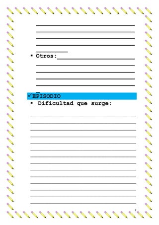 ____________________________
   ____________________________
   ____________________________
   ____________________________
   _________
  Otros:______________________
   ____________________________
   ____________________________
   ____________________________
   ____________________________
   _
 EPISODIO
  Dificultad que surge:
______________________________
______________________________
______________________________
______________________________
______________________________
______________________________
______________________________
______________________________
______________________________
______________________________
______________________________
______________________________
______________________________
______________________________
                                  2
 