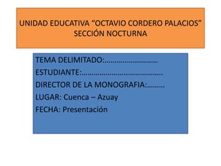 UNIDAD EDUCATIVA “OCTAVIO CORDERO PALACIOS”
SECCIÓN NOCTURNA
TEMA DELIMITADO:………………………
ESTUDIANTE:…………………………………..
DIRECTOR DE LA MONOGRAFIA:………
LUGAR: Cuenca – Azuay
FECHA: Presentación

 