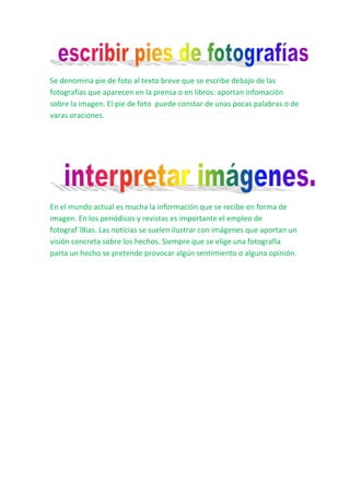 Se denomina pie de foto al texto breve que se escribe debajo de las
fotografías que aparecen en la prensa o en libros: aportan infomación
sobre la imagen. El pie de foto puede constar de unas pocas palabras o de
varas oraciones.




En el mundo actual es mucha la información que se recibe en forma de
imagen. En los periódicos y revistas es importante el empleo de
fotograf´l8ias. Las noticias se suelen ilustrar con imágenes que aportan un
visión concreta sobre los hechos. Siempre que se elige una fotografía
parta un hecho se pretende provocar algún sentimiento o alguna opinión.
 