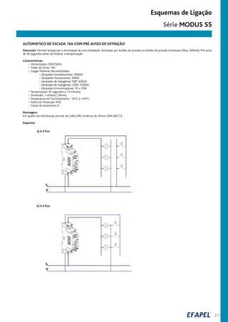 211
Esquemas de Ligação
AUTOMÁTICO DE ESCADA 16A COM PRÉ-AVISO DE EXTINÇÃO
Descrição: Permite temporizar a iluminação de uma instalação. Activação por botões de pressão ou botões de pressão luminosos (Max. 500mA). Pré-aviso
de 30 segundos antes de finalizar a temporização.
Características:
• Alimentação: 230V/50Hz
• Poder de Corte: 16A
• Cargas Máximas Recomendadas
- Lâmpadas Incandescentes: 3000W
- Lâmpadas Fluorescentes: 500W
- Lâmpadas de Halogéneo: MBT: 650VA
- Lâmpadas de Halogéneo: 230V: 2500W
- Lâmpadas Economizadoras: 10 x 23W
• Temporização: 45 segundos a 12 minutos
• Dimensão: 1 módulo (18mm)
• Temperatura de Funcionamento: -10ºC a +45ºC
• Índice de Protecção: IP20
• Classe de Isolamento: II
Montagem:
Em quadro de distribuição provido de Calha DIN simétrica de 35mm (DIN 46277).
Esquema:
a) A 3 fios
b) A 4 fios
Série MODUS 55
 
