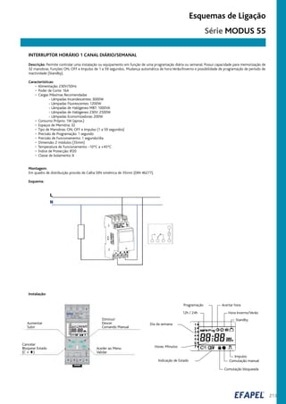 213
Esquemas de Ligação
INTERRUPTOR HORÁRIO 1 CANAL DIÁRIO/SEMANAL
Programação
12h / 24h
Acertar hora
Hora Inverno/Verão
Standby
Impulso
Comutação manual
Comutação bloqueada
Indicação de Estado
Horas: Minutos
Dia da semana
Instalação:
Aumentar
Subir
Cancelar
Bloquear Estado
(C + )
Diminuir
Descer
Comando Manual
Aceder ao Menu
Validar
Descrição: Permite controlar uma instalação ou equipamento em função de uma programação diária ou semanal. Possui capacidade para memorização de
32 manobras. Funções ON, OFF e Impulso de 1 a 59 segundos. Mudança automática de hora Verão/Inverno e possibilidade de programação de período de
inactividade (Standby).
Características:
• Alimentação: 230V/50Hz
• Poder de Corte: 16A
• Cargas Máximas Recomendadas
- Lâmpadas Incandescentes: 3000W
- Lâmpadas Fluorescentes: 1200W
- Lâmpadas de Halógeneo MBT: 1000VA
- Lâmpadas de Halógeneo 230V: 2500W
- Lâmpadas Economizadoras: 200W
• Consumo Próprio: 1W (aprox.)
• Espaços de Memória: 32
• Tipo de Manobras: ON, OFF e Impulso (1 a 59 segundos)
• Precisão de Programação: 1 segundo
• Precisão de Funcionamento: 1 segundo/dia
• Dimensão: 2 módulos (35mm)
• Temperatura de Funcionamento: -10ºC a +45ºC
• Índice de Protecção: IP20
• Classe de Isolamento: II
Montagem:
Em quadro de distribuição provido de Calha DIN simétrica de 35mm (DIN 46277).
Esquema:
Série MODUS 55
 