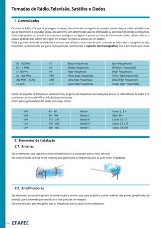 214
Tomadas de Rádio,Televisão, Satélite e Dados
1. Generalidades
Os sinais de Rádio e TV que se propagam no espaço são ondas electromagnéticas, também conhecidas por ondas radioeléctricas,
que se transmitem à velocidade da luz, 300.000 Km/s, com determinado valor de intensidade ou potência e de período ou frequência.
Estes sinais podem ser, quanto à sua natureza, analógicos ou digitais e quanto ao meio de transmissão podem utilizar cabo ou o
espaço, podendo este último ter origem em emissor terrestre ou através de um satélite.
Dada a grande variedade de sistemas e serviços que utilizam como meio de com unicação as ondas electr omagnéticas, eles
encontram-se distribuídos por gama de frequências, constituindo o espectro electromagnético, que é distribuído por faixas:
Dentro do espectro de frequências radioeléctricas, as gamas de frequência reservadas para serviço de rádio difusão de Rádio e TV
consideram as faixas de VHF e UHF, divididas em bandas.
Assim, para a generalidade dos países da Europa, temos:
30 - 300 kHz
0,3 - 3 MHz
3 - 30 MHz
30 - 300 MHz
300 MHz - 3 GHz
>3 GHz
LF
MF
HF
VHF
UHF
SHF
Baixas Frequências
Médias Frequências
Altas Frequências
Muito Altas Frequências
Ultra Altas Frequências
Super Altas Frequências
(Low Frequencies)
(Medium Frequencies)
(High Frequencies)
(Very High Frequencies)
(Ultra High Frequencies)
(Super High Frequencies)
São os elementos que captam as ondas radioeléctricas e as conduzem para o meio eléctrico.
São caracterizadas, de uma forma simplista, pelo ganho para as frequências para as quais foram projectadas.
2.1. Antenas
2. Elementos da Instalação
São elementos activos (necessitam de alimentação) e servem, quer para amplificar o sinal recebido pela antena (amplificador de
antena), quer localmente para amplificar o sinal junto de um receptor.
São caracterizados pelo seu ganho para as frequências para as quais foram projectados.
2.2. Amplificadores
VHF
VHF
VHF
UHF
UHF
45 - 68
88 - 108
175 - 230
470 - 606
606 - 862
Banda I
Banda II
Banda III
Banda IV
Banda V
Canais 2, 3, 4
Rádio FM
Canais 5 a 12
Canais 23 a 37
Canais 38 a 69
 