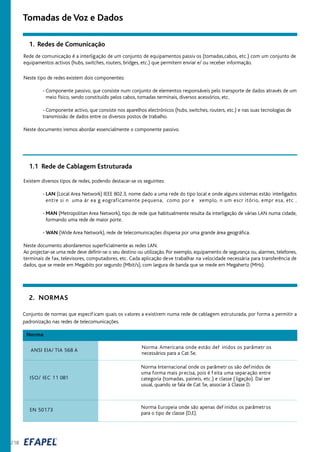 218
2. NORMAS
ANSI EIA/ TIA 568 A
Norma Americana onde estão def inidos os parâmetr os
necessários para a Cat 5e.
ISO/ IEC 11 081
Norma Internacional onde os parâmetr os são definidos de
uma forma mais precisa, pois é f eita uma separação entre
categoria (tomadas, paineis, etc.) e classe ( ligação). Daí ser
usual, quando se fala de Cat 5e, associar à Classe D.
Norma
EN 50173
Norma Europeia onde são apenas def inidos os parâmetros
para o tipo de classe (D,E).
Conjunto de normas que especificam quais os valores a existirem numa rede de cablagem estruturada, por forma a permitir a
padronização nas redes de telecomunicações.
1.1 Rede de Cablagem Estruturada
Existem diversos tipos de redes, podendo destacar-se os seguintes:
- LAN (Local Area Network) IEEE 802.3, nome dado a uma rede do tipo local e onde alguns sistemas estão interligados
entre si n uma ár ea g eograficamente pequena, como por e xemplo, n um escr itório, empr esa, etc .
- MAN (Metropolitan Area Network), tipo de rede que habitualmente resulta da interligação de várias LAN numa cidade,
formando uma rede de maior porte.
- WAN (Wide Area Network), rede de telecomunicações dispersa por uma grande área geográfica.
Neste documento abordaremos superficialmente as redes LAN.
Ao projectar-se uma rede deve definir-se o seu destino ou utilização. Por exemplo, equipamento de segurança ou, alarmes, telefones,
terminais de fax, televisores, computadores, etc. Cada aplicação deve trabalhar na velocidade necessária para transferência de
dados, que se mede em Megabits por segundo (Mbit/s), com largura de banda que se mede em Megahertz (MHz).
Tomadas de Voz e Dados
1. Redes de Comunicação
Rede de comunicação é a interligação de um conjunto de equipamentos passiv os (tomadas,cabos, etc.) com um conjunto de
equipamentos activos (hubs, switches, routers, bridges, etc.) que permitem enviar e/ ou receber informação.
Neste tipo de redes existem dois componentes:
- Componente passivo, que consiste num conjunto de elementos responsáveis pelo transporte de dados através de um
meio físico, sendo constituído pelos cabos, tomadas terminais, diversos acessórios, etc.
- Componente activo, que consiste nos aparelhos electrónicos (hubs, switches, routers, etc.) e nas suas tecnologias de
transmissão de dados entre os diversos postos de trabalho.
Neste documento iremos abordar essencialmente o componente passivo.
 