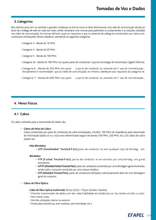 219
Os cabos utilizados para a transmissão de dados são:
• Cabos de Pares de Cobre
Cabos constituídos por pares de condutores de cobre entrelaçados, 24AWG, 100 Ohm de impedância, para transmissão
de informação (dados e/ ou voz) numa determinada largura de banda (100 MHz, 250 MHz, etc.) Os cabos de cobre
podem ser:
- Não Blindados
• UTP (Unshielded Twisted P air),pares de condutor es sem qualquer tipo de blindag em.
- Blindados
• FTP (F oiled Twisted P air), par es de condutor es en volvidos por uma blindag em g eral
envolvente.
• S/FTP (Shielded FoiledTwisted Pair), pares de condutores envolvidos por uma blindagem geral envolvente,
sendo todo o conjunto envolvido por uma trança metálica.
• STP (Shielded Twisted Pair), pares de condutores blindados individualmente além de uma blindagem
geral do conjunto.
• Cabos de Fibra Óptica
- Cabo de fibra óptica multimodo 50 (ou 62,5) / 125µm (núcleo / bainha)
• Permite transmissões de dados com ele vada fiabilidade em distâncias cur tas, tendo um baix o custo.
• Tem menor custo
• Permite utilização interior ou exterior
• Protecções (mecânicas, anti-roedoras, anti-humidade, etc.)
4. Meios Físicos
Nos últimos anos tem-se assistido a grandes mudanças na forma como se deve dimensionar uma rede de comunicação devido ao
facto de o tráfego de rede ser cada vez maior, sendo necessário criar normas para padronizar os componentes e as soluções utilizadas
nas redes de comunicação. As normas definem quais os requisitos a que os sistemas de cablag em constituídos por cabos com
condutores entrelaçados devem obedecer, atendendo às seguintes categorias:
- Categoria 3 - Banda de 16 MHz
- Categoria 4 - Banda de 20 MHz
- Categoria 5 - Banda de 100 MHz
- Categoria 5e - Banda de 100 MHz nos quatro pares de condutores. Suporta tecnologia de transmissão Gigabit Ethernet.
- Categoria 6 - Banda de 250 MHz nos quatr o par es de condutor es, estando em f ase de normalização .
Actualmente é recomendado que as r edes de comunicação, no mínimo, obedeçam aos requisitos da categoria 5e.
- Categoria 7 - Banda de 600 MHz nos quatr o par es de condutor es, estando em f ase de normalização .
4.1 Cabos
Tomadas de Voz e Dados
3. Categorias
 