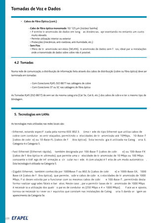 220
Tomadas de Voz e Dados
As tecnologias mais utilizadas nas redes locais são:
- Ethernet, estando especif icada pela norma IEEE 802.3. Uma r ede do tipo Ethernet que utiliza cabos de
cobre com condutor es entr elaçados, permitindo v elocidades de tr ansmissão até 10Mbps, 10-Base-T
(cabos de cobr e) ou 10-Base-FL (cabos de f ibra óptica). Esta tecnolo gia é utilizada na Categ oria 3,
Categoria 4 e Categoria 5.
- Fast Ethernet (Ethernet rápida), também designada por 100-Base-T (cabos de cobr e) ou 100-Base-FX
(cabos de f ibra óptica m ultimodo), que permite uma v elocidade de tr ansmissão de 10 Mbps ou 100 Mbps
consoante o tráf ego de inf ormação a cir cular na r ede. A com utação é f eita de um modo automático .
Esta tecnologia é utilizada na Categoria 5.
- Gigabit Ethernet, também conhecida por 1000Base-T ou 802.3z (cabos de cobr e) e 1000-Base-SX, 1000
Base-LX (cabos de f ibra óptica), que permite, sobr e cabos de cobr e, v elocidades de tr ansmissão de 1000
Mbps. F oi desen volvida par a funcionar com os mesmos cabos de cobr e 100-Base-T , permitindo desta
forma r ealizar upgr ades fáceis e bar atos. Neste caso , par a permitir taxas de tr ansmissão de 1000 Mbps
é necessár ia a utilização dos quatr o par es de condutor es (250 Mbps x 4 = 1000 Mbps). F ace ao e xposto,
tornou-se necessár io r ever os r equisitos que constam nas instalações de Categ oria 5 dando or igem ao
aparecimento da Categoria 5e.
Numa rede de comunicação, a distribuição de informação feita através dos cabos de distribuição (cobre ou fibra óptica) deve ser
terminada em tomadas:
- Com Conectores RJ45, ISO 8877 nas cablagens de cobre
- Com Conectores ST ou SC nas cablagens de fibra óptica
As Tomadas RJ45 (ISO 8877) de vem ser da mesma categ oria (Cat 5e, Cat 6, etc.) dos cabos de cobr e e ter o mesmo tipo de
blindagem.
4.2 Tomadas
5. Tecnologias em LANs
• Cabos de Fibra Óptica (cont.)
- Cabo de fibra óptica monomodo 10/ 125 µm (núcleo/ bainha)
• P ermite tr ansmissão de dados em long as distâncias, apr esentando no entanto um custo
muito elevado.
• Permite utilização interior ou exterior
• Protecções (mecânicas, anti-roedoras, anti-humidade, etc.)
- Sem Fios
• Meio de tr ansmissão wir eless (WLAN), tr ansmissão de dados sem f ios, ideal par a instalações
onde a transmissão de dados sobre cobre não é possível.
 