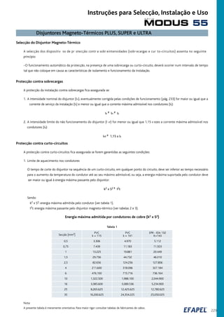 229
Selecção do Disjuntor Magneto-Térmico
A selecção dos dispositiv os de pr otecção contr a sobr eintensidades (sobr ecargas e cur to-circuitos) assenta no seguinte
princípio:
-O funcionamento automático da protecção, na presença de uma sobrecarga ou curto-circuito, deverá ocorrer num intervalo de tempo
tal que não coloque em causa as características de isolamento e funcionamento da instalação.
Protecção contra sobrecargas
A protecção da instalação contra sobrecargas fica assegurada se:
1. A intensidade nominal do disjuntor (In), eventualmente corrigida pelas condições de funcionamento (pág. 233) for maior ou igual que a
corrente de serviço da instalação (Is) e menor ou igual que a corrente máxima admissível nos condutores (Iz):
Is ² In ² Iz
2. A intensidade limite do não funcionamento do disjuntor (I nf) for menor ou igual que 1,15 v ezes a corrente máxima admissível nos
condutores (Iz):
Inf ² 1,15 x Iz
Protecção contra curto-circuitos
A protecção contra curto-circuitos fica assegurada se forem garantidas as seguintes condições:
1. Limite de aquecimento nos condutores
O tempo de corte do disjuntor na sequência de um curto-circuito, em qualquer ponto do circuito, deve ser inferior ao tempo necessário
para o aumento da temperatura do condutor até ao seu máximo admissível, ou seja, a energia máxima suportada pelo condutor deve
ser maior ou igual à energia máxima passante pelo disjuntor:
k2 x S2 ³ I2t
Sendo:
k2 x S2: energia máxima admitida pelo condutor (ver tabela 1).
I2t: energia máxima passante pelo disjuntor magneto-térmico (ver tabelas 2 e 3).
Tabela 1
Nota:
A presente tabela é meramente orientativa. Para maior rigor consultar tabelas de fabricantes de cabos.
Disjuntores Magneto-Térmicos PLUS, SUPER e ULTRA
Energia máxima admitida por condutores de cobre (k2 x S2)
Secção [mm2]
PVC PVC EPR - IDA 132
k = 115 k = 141 K=143
0,5 3.306 4.970 5.112
0,75 7.439 11.183 11.503
1 13.225 19.881 20.449
1,5 29.756 44.732 46.010
2,5 82.656 124.256 127.806
4 211.600 318.096 327.184
6 476.100 715.716 736.164
10 1,322.500 1,988.100 2,044.900
16 3,385.600 5,089.536 5,234.900
25 8,265.625 12,425.625 12,780.625
35 16,200.625 24,354.225 25,050.025
MODUS 55
s é r i e
Instruções para Selecção, Instalação e Uso
 