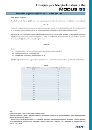 231
3. Poder de corte do disjuntor
O poder de corte do disjuntor (pdc) deve ser maior ou igual do que a intensidade de curto-circuito prevista (Icc) no ponto de utilização:
pdc ³ Icc
No caso de instalações domésticas ou outras sem transformador próprio (p.e. rede de distribuição pública), o valor da intensidade máxima
de curto-circuito previsto no ponto onde vai ser instalado o disjuntor (Icc) deve ser fornecido pela empresa distribuidora.
Em instalações com transformador próprio, este valor pode ser calculado por cálculo através de tabelas ou de programas informáticos
específicos. Para tal, é necessário conhecer o comprimento, a secção dos condutores do circuito e a corrente de curto-circuito no secundário
do transformador (Ik), efectuando o cálculo da seguinte forma:
Ik = Int / Zt
Sendo:
Ik: Intensidade máxima de curto-circuito prevista no secundário do transformador (kA).
Int: Intensidade nominal do transformador (kA).
Zt: Impedância de curto-circuito do transformador em %.
Na tabela seguinte apresentam-se alguns valores aproximados para a intensidade de curto-circuito no secundário de transformadores.
Tabela 5
Potência do Transformador Corrente de curto-circuito Ik
(kVA) (kA)
15 0.4
25 0.7
30 0.8
50 1.5
63 1.8
75 2.2
100 3.0
150 4.4
200 6.0
250 7.0
300 9.0
400 12
500 14
1000 28
Nota:
Quando não se conhece o valor de Ik, este deve ser considerado infinito.
Porém, nos casos normais, o valor de Ik depende da impedância do transformador (Zt), sendo que este valor em percentagem é igual ao valor em percentagem
da tensão de curto-circuito do mesmo (Ucc).
A tensão de curto-circuito de um transformador (Ucc) é um dado do fabricante e é fixado pelas normas respectivas. Por exemplo, a Norma IEC estabelece
que para transformadores de distribuição com arrefecimento a óleo, com potências entre 25 e 630 kVA, a Ucc é de 4%, sendo que para potências de 800 e
1000 kVA, a Ucc é de 5%.
Disjuntores Magneto-Térmicos PLUS, SUPER e ULTRA
MODUS 55
s é r i e
Instruções para Selecção, Instalação e Uso
 