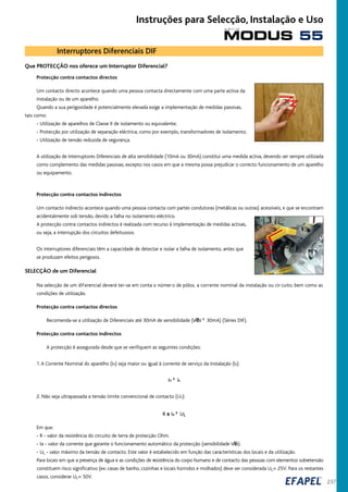 237
Que PROTECÇÃO nos oferece um Interruptor Diferencial?
Protecção contra contactos directos
Um contacto directo acontece quando uma pessoa contacta directamente com uma parte activa da
instalação ou de um aparelho.
Quando a sua perigosidade é potencialmente elevada exige a implementação de medidas passivas,
tais como:
- Utilização de aparelhos de Classe II de isolamento ou equivalente;
- Protecção por utilização de separação eléctrica, como por exemplo, transformadores de isolamento;
- Utilização de tensão reduzida de segurança.
A utilização de Interruptores Diferenciais de alta sensibilidade (10mA ou 30mA) constitui uma medida activa, devendo ser sempre utilizada
como complemento das medidas passivas, excepto nos casos em que a mesma possa prejudicar o correcto funcionamento de um aparelho
ou equipamento.
Protecção contra contactos indirectos
Um contacto indirecto acontece quando uma pessoa contacta com partes condutoras (metálicas ou outras) acessíveis, e que se encontram
acidentalmente sob tensão, devido a falha no isolamento eléctrico.
A protecção contra contactos indirectos é realizada com recurso à implementação de medidas activas,
ou seja, a interrupção dos circuitos defeituosos.
Os interruptores diferenciais têm a capacidade de detectar e isolar a falha de isolamento, antes que
se produzam efeitos perigosos.
SELECÇÃO de um Diferencial
Na selecção de um diferencial deverá ter-se em conta o número de pólos, a corrente nominal da instalação ou cir cuito, bem como as
condições de utilização.
Protecção contra contactos directos
Recomenda-se a utilização de Diferenciais até 30mA de sensibilidade (IÆN ² 30mA) (Séries DIF).
Protecção contra contactos indirectos
A protecção é assegurada desde que se verifiquem as seguintes condições:
1.A Corrente Nominal do aparelho (In) seja maior ou igual à corrente de serviço da instalação (Is):
In ³ Is
2. Não seja ultrapassada a tensão limite convencional de contacto (UL):
R x Ia ² UL
Em que:
- R - valor da resistência do circuito de terra de protecção Ohm.
- Ia - valor da corrente que garante o funcionamento automático da protecção (sensibilidade IÆn).
- UL - valor máximo da tensão de contacto. Este valor é estabelecido em função das características dos locais e da utilização.
Para locais em que a presença de água e as condições de resistência do corpo humano e de contacto das pessoas com elementos sobretensão
constituem risco significativo (ex: casas de banho, cozinhas e locais húmidos e molhados) deve ser considerada UL= 25V. Para os restantes
casos, considerar UL= 50V.
Interruptores Diferenciais DIF
MODUS 55
s é r i e
Instruções para Selecção, Instalação e Uso
 