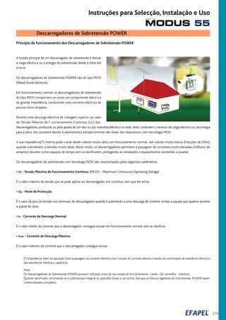 239
Descarregadores de Sobretensão POWER
Princípio de funcionamento dos Descarregadores de Sobretensão POWER
A função principal de um descarregador de sobretensão é derivar
a carga eléctrica ou a energia de sobretensão desde a linha até
à terra.
Os descarregadores de Sobretensão POWER são do tipo MOV
(Metal Oxide Varistors).
Em funcionamento normal, os descarregadores de sobretensão
do tipo MOV comportam-se como um componente eléctrico
de grande impedância, conduzindo uma corrente eléctrica de
poucos micro amperes.
Perante uma descarga eléctrica de voltagem superior ao valor
da Tensão Máxima de F uncionamento Contínuo (Uc) dos
descarregadores, produzida ou pela queda de um raio ou por manobra eléctrica na rede, estes conduzem o excesso de carga eléctrica ou da energia
para a terra. Isto acontece devido à característica tensão/corrente não linear dos dispositivos com tecnologia MOV.
A sua impedância(*) interna pode v ariar desde valores muito altos, em funcionamento normal, até valores muito baixos (fracções de Ohm)
quando submetidos a tensões muito altas. Deste modo, os descarregadores permitem a passagem de correntes muito elevadas (milhares de
amperes) durante curtos espaços de tempo sem se danificarem, protegendo as instalações e equipamentos existentes a jusante.
Os descarregadores de sobretensão com tecnologia MOV são caracterizados pelos seguintes parâmetros:
• Uc - Tensão Máxima de Funcionamento Continuo (MCOV - Maximum Continuous Operating Voltage)
É o valor máximo de tensão que se pode aplicar ao descarregador, em contínuo, sem que ele actue.
• Up - Nível de Protecção
É o valor de pico da tensão nos terminais do descarregador quando é submetido a uma descarga de corrente similar a aquela que aparece durante
a queda de raios.
• In - Corrente de Descarga Normal
É o valor médio da corrente que o descarregador consegue escoar em funcionamento normal, sem se danificar.
• Imax - Corrente de Descarga Máxima
É o valor máximo da corrente que o descarregador consegue escoar.
(*) Impedância:Valor da oposição total à passagem da corrente eléctrica num circuito de corrente alterna e resulta da combinação da resistência óhmica e
das reactâncias indutiva e capacitiva.
Nota:
Os Descarregadores de Sobretensão POWER possuem indicação única do seu estado de funcionamento - verde - Ok, vermelho - substituir.
Quando danificado, recomenda-se a substituição integr al do aparelho (base e cartucho). Daí que os Descarr egadores de Sobretensão POWER sejam
comercializados completos.
MODUS 55
s é r i e
Instruções para Selecção, Instalação e Uso
 