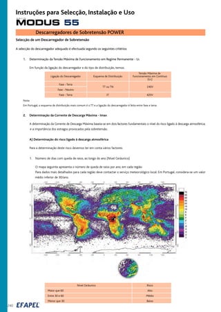 TT ou TN 240V
Selecção de um Descarregador de Sobretensão
A selecção do descarregador adequado é efectuada segundo os seguintes critérios:
1. Determinação da Tensão Máxima de Funcionamento em Regime Permanente - Uc
Em função da ligação do descarregador e do tipo de distribuição, temos:
Tensão Máxima de
Ligação do Descarregador Esquema de Distribuição Funcionamento em Contínuo
(Uc)
Fase - Terra
Fase - Neutro
Fase - Terra IT 420V
Nota:
Em Portugal, o esquema de distribuição mais comum é o TT e a ligação do descarregador é feita entre fase e terra.
2. Determinação da Corrente de Descarga Máxima - Imax
A determinação da Corrente de Descarga Máxima baseia-se em dois factores fundamentais: o nível do risco ligado à descarga atmosférica;
e a importância dos estragos provocados pela sobretensão.
A) Determinação do risco ligado à descarga atmosférica
Para a determinação deste risco devemos ter em conta vários factores:
1. Número de dias com queda de raios, ao longo do ano (Nível Ceráunico)
O mapa seguinte apresenta o número de queda de raios por ano, em cada região
Para dados mais detalhados para cada região deve contactar o serviço meteorológico local. Em Portugal, considera-se um valor
médio inferior de 30/ano.
Nível Ceráunico Risco
Maior que 60 Alto
Entre 30 e 60 Médio
Menor que 30 Baixo
Descarregadores de Sobretensão POWER
240
MODUS 55
s é r i e
Instruções para Selecção, Instalação e Uso
 