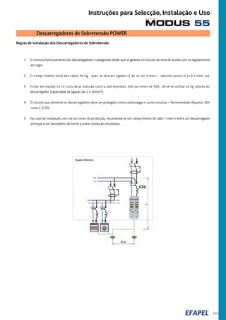 243
Regras de instalação dos Descarregadores de Sobretensão
1. O correcto funcionamento dos descarregadores é assegurado desde que se garanta um circuito de terra de acordo com os regulamentos
em vigor.
2. O compr imento total dos cabos de lig ação do descarr egador L) de ve ser o mais r eduzido possív el (<0,5 metr os).
3. Evitar der ivações no cir cuito de pr otecção contr a sobr etensões. Até corr entes de 50A, de ve-se utilizar os lig adores do
descarregador (capacidade de ligação até 2 x 20mm2).
4. O circuito que alimenta os descarregadores deve ser protegido contra sobrecargas e curto-circuitos – Recomendado disjuntor 32A
curva C (C32).
5. No caso de instalação com vár ios níveis de protecção, recomenda-se um comprimento de cabo 1 metr o entre um descarregador
principal e um secundário, de forma a evitar condução simultânea.
Quadro Eléctrico
Descarregadores de Sobretensão POWER
MODUS 55
s é r i e
Instruções para Selecção, Instalação e Uso
 