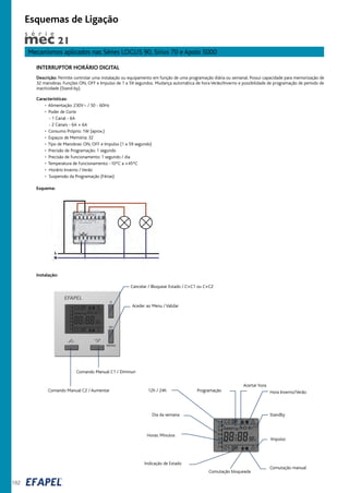 192
Mecanismos aplicados nas Séries LOGUS 90, Sirius 70 e Apolo 5000
Esquemas de Ligação
INTERRUPTOR HORÁRIO DIGITAL
Descrição: Permite controlar uma instalação ou equipamento em função de uma programação diária ou semanal. Possui capacidade para memorização de
32 manobras. Funções ON, OFF e Impulso de 1 a 59 segundos. Mudança automática de hora Verão/Inverno e possibilidade de programação de período de
inactividade (Stand-by).
Características:
• Alimentação: 230V~ / 50 - 60Hz
• Poder de Corte
- 1 Canal - 6A
- 2 Canais - 6A + 6A
• Consumo Próprio: 1W (aprox.)
• Espaços de Memória: 32
• Tipo de Manobras: ON, OFF e Impulso (1 a 59 segundo)
• Precisão de Programação: 1 segundo
• Precisão de Funcionamento: 1 segundo / dia
• Temperatura de Funcionamento: -10ºC a +45ºC
• Horário Inverno / Verão
• Suspensão da Programação (Férias)
Cancelar / Bloquear Estado / C+C1 ou C+C2
Comando Manual C1 / Diminuir
Comando Manual C2 / Aumentar
Aceder ao Menu / Validar
Programação12h / 24h
Acertar hora
Hora Inverno/Verão
Standby
Impulso
Comutação manual
Comutação bloqueada
Indicação de Estado
Horas: Minutos
Dia da semana
s é r i e
Esquema:
Instalação:
 