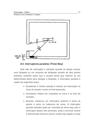 Eletricidade - 4ºMod
Professor Luiz Fernando L Campos
27
8.48.48.48.4 InteInteInteInterruptores paralelos (Threerruptores paralelos (Threerruptores paralelos (Threerruptores paralelos (Three----Way)Way)Way)Way)
Este tipo de interruptor é utilizado quando se deseja acionar
uma lâmpada ou um conjunto de lâmpadas através de dois pontos
distintos, evitando assim que o usuário tenha que retornar ao um
determinado ponto para desligar a lâmpada, o interruptor paralelo é
usado nos seguintes locais:
Escadarias: A melhor solução é instalar um interruptor no
inicio da escada e outro no final daescada;
Corredores: Podem ser instalados no inicio e no final do
corredor;
Quartos: Instala-se um interruptor próximo à porta do
quarto e outro na cabeceira da cama. O interruptor
paralelo também pode ser chamado de three way, pois o
interruptor possui três terminais, onde o terminal central
é denominado terminal comum sendo este ligado na fase
 