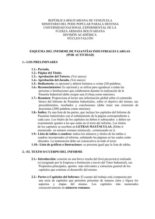 REPÚBLICA BOLIVARIANA DE VENEZUELA
             MINISTERIO DEL PODE POPULAR PARALA DEFENSA
              UNIVERSIDAD NACIONAL EXPERIMENTAL DE LA
                     FUERZA ARMADA BOLIVARIANA
                         DIVISIÓN ACADÉMICA
                            NÚCLEO FALCÓN



    ESQUEMA DEL INFORME DE PASANTÍAS INDUSTRIALES LARGAS
                      (POR ACTIVIDAD)

1.- LOS PRELIMINARES

     1.1.- Portada.
     1.2.- Página del Título:
     1.3.- Aprobación del Tutores. (Ver anexo)
     1.4.- Aprobación del Jurado. (Ver anexo)
     1.5.- Dedicatoria: es opcional y deberá limitarse a veinte (20) palabras.
     1.6.- Reconocimientos: Es opcional y se utiliza para agradecer a todas las
            personas o Instituciones que colaboraron durante la realización de la
            Pasantía Industrial (debe ocupar una (1) hoja como máximo).
     1.7.- Resumen: Proporciona al lector una información global sobre el contenido
            básico del Informe de Pasantías Industriales, sobre el objetivo del mismo, sus
            procedimientos, resultados y conclusiones (debe tener una extensión de
            doscientas (200) palabras como máximo).
     1.8.- Índice: Es una lista de las partes, que incluye los capítulos del Informe de
           Pasantías Industriales con el señalamiento de la página correspondiente a
           cada caso. Los títulos de los capítulos no deben ir subrayados y deben ser
           exactamente iguales a los que están en el texto del informe. Los títulos
           de los capítulos se escriben en LETRAS MAYÙSCULAS. (Debe ir
           enumerado en número romano minúscula , comenzando en i).
     1.9.- Lista de tablas o cuadros: indica los números y títulos de las tablas o
           cuadros incorporados al informe, señalando las páginas en las cuales están
           ubicados. La numeración debe ser consecutiva en todo el texto.
     1.10.- Lista de gráficos o ilustraciones: se presenta igual que la lista de tablas.

2.- EL TEXTO O CUERPO DEL INFORME

     2.1.- Introducción: consiste en una breve reseña del (los) proyecto(s) realizado
           (s) (asignado por la Empresa o Institución a través del Tutor Industrial), sus
            Propósitos principales, aportes más relevantes y estructura general de los
            capítulos que contiene el desarrollo del mismo.

     2.2.- Partes o Capítulos del Informe: El cuerpo del trabajo está compuesto por
           una serie de capítulos que permiten presentar de manera clara y lógica los
           aspectos y etapas del mismo. Los capítulos irán numerados
           consecutivamente en números romanos.
 