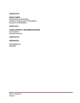 CAPÍTULO IV
RESULTADOS
Presentación de Resultados
Análisis e Interpretación de Resultados
Discusión de Resultados
CAPÍTULO V
CONCLUSIONES Y RECOMENDACIONES
Conclusiones
Recomendaciones
CAPÍTULO VI
PROPUESTA
REFERENCIAS
ANEXOS

Moises Logroño G.
Página 3

 