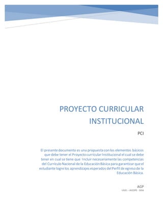 PROYECTO CURRICULAR
INSTITUCIONAL
PCI
AGP
UGEL – ASCOPE - 2016
El presentedocumento es una propuesta con los elementos básicos
que debe tener el Proyecto curricular Institucional el cual se debe
tener en cual se tiene que Incluir necesariamente las competencias
del Currículo Nacional de la Educación Básica para garantizar queel
estudiante logre los aprendizajes esperados delPerfil de egreso de la
Educación Básica.
 