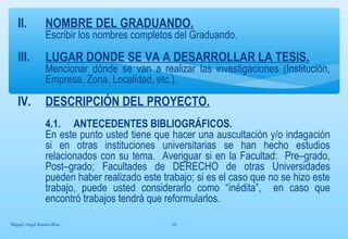 II. NOMBRE DEL GRADUANDO. 
Escribir los nombres completos del Graduando. 
III. LUGAR DONDE SE VA A DESARROLLAR LA TESIS. 
Mencionar dónde se van a realizar las investigaciones (Institución, 
Empresa, Zona, Localidad, etc.). 
IV. DESCRIPCIÓN DEL PROYECTO. 
4.1. ANTECEDENTES BIBLIOGRÁFICOS. 
En este punto usted tiene que hacer una auscultación y/o indagación 
si en otras instituciones universitarias se han hecho estudios 
relacionados con su tema. Averiguar si en la Facultad: Pre–grado, 
Post–grado; Facultades de DERECHO de otras Universidades 
pueden haber realizado este trabajo; si es el caso que no se hizo este 
trabajo, puede usted considerarlo como “inédita”, en caso que 
encontró trabajos tendrá que reformularlos. 
Miguel Angel Ramos Rios 10 
 