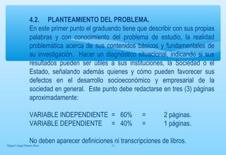 4.2. PLANTEAMIENTO DEL PROBLEMA. 
En este primer punto el graduando tiene que describir con sus propias 
palabras y con conocimiento del problema de estudio, la realidad 
problemática acerca de sus contenidos básicos y fundamentales de 
su investigación. Hacer un diagnóstico situacional, indicando si sus 
resultados pueden ser útiles a sus instituciones, la Sociedad o el 
Estado, señalando además quienes y cómo pueden favorecer sus 
defectos en el desarrollo socioeconómico y empresarial de la 
sociedad en general. Este punto debe redactarse en tres (3) páginas 
aproximadamente: 
VARIABLE INDEPENDIENTE = 60% = 2 páginas. 
VARIABLE DEPENDIENTE = 40% = 1 páginas. 
No deben aparecer definiciones ni transcripciones de libros. 
Miguel Angel Ramos Rios 11 
 