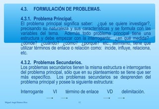 4.3. FORMULACIÓN DE PROBLEMAS. 
4.3.1. Problema Principal. 
El problema principal significa saber: ¿qué se quiere investigar?, 
precisando su naturaleza y sus características y se formula con las 
variables del tema. Además todo problema principal tiene una 
estructura y debe empezar con la interrogante: ¿en qué medida? 
¿dónde? ¿cuándo? ¿cómo? ¿porqué? etc., asimismo, tiene que 
utilizar términos de enlace o relación como: incide, influye, relaciona, 
etc. 
4.3.2. Problemas Secundarios. 
Los problemas secundarios tienen la misma estructura e interrogantes 
del problema principal, sólo que en su planteamiento se tiene que ser 
más específico. Los problemas secundarios se desprenden del 
problema principal y posee la siguiente estructura: 
Interrogante VI término de enlace VD delimitación. 
Miguel Angel Ramos Rios 12 
 
