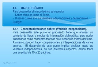 4.4. MARCO TEÓRICO. 
Para desarrollar el marco teórico se necesita: 
- Saber cómo se llama el Tema. 
- Diseñar cuáles son las variables independientes y dependientes. 
Luego: 
4.4.1. Conceptualizaciones sobre: (Variable Independiente). 
Para desarrollar este punto el graduando tiene que analizar un 
conjunto de libros o medios de información bibliográfica, para poder 
trasladarlos como conceptos teóricos en el desarrollo mismo del tema. 
Asimismo, pueden hacer comparaciones e interpretaciones de varios 
autores. El desarrollo de este punto implica analizar todas las 
variables independientes, en sus diferentes aspectos, deben tener 
una amplitud de 15 a 20 páginas. 
Miguel Angel Ramos Rios 13 
 