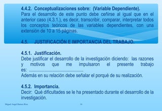 4.4.2. Conceptualizaciones sobre: (Variable Dependiente). 
Para el desarrollo de este punto debe ceñirse al igual que en el 
anterior caso (4.3.1.), es decir, transcribir, comparar, interpretar todos 
los conceptos teóricos de las variables dependientes, con una 
extensión de 10 a 15 páginas. 
4.5. JUSTIFICACIÓN E IMPORTANCIA DEL TRABAJO. 
4.5.1. Justificación. 
Debe justificar el desarrollo de la investigación diciendo: las razones 
y motivos que me impulsaron el presente trabajo 
es: .............................................. 
Además en su relación debe señalar el porqué de su realización. 
4.5.2. Importancia. 
Decir: Qué dificultades se le ha presentado durante el desarrollo de la 
investigación. 
Miguel Angel Ramos Rios 14 
 