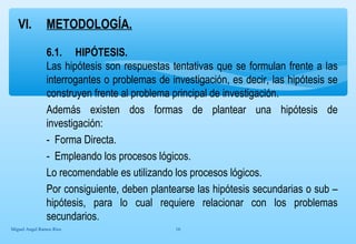 VI. METODOLOGÍA. 
6.1. HIPÓTESIS. 
Las hipótesis son respuestas tentativas que se formulan frente a las 
interrogantes o problemas de investigación, es decir, las hipótesis se 
construyen frente al problema principal de investigación. 
Además existen dos formas de plantear una hipótesis de 
investigación: 
- Forma Directa. 
- Empleando los procesos lógicos. 
Lo recomendable es utilizando los procesos lógicos. 
Por consiguiente, deben plantearse las hipótesis secundarias o sub – 
hipótesis, para lo cual requiere relacionar con los problemas 
secundarios. 
Miguel Angel Ramos Rios 16 
 