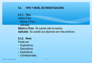 6.3. TIPO Y NIVEL DE INVESTIGACIÓN. 
6.3.1. Tipo. 
Indicar si es: 
- Básica o Pura. 
- Aplicada. 
Básica o Pura: Es cuando sólo se teoriza. 
Aplicada: Es cuando sus alcances son más prácticos. 
6.3.2. Nivel. 
Puede ser: 
- Explorativos. 
- Descriptivos. 
- Explicativos. 
- Correlacionales. 
Miguel Angel Ramos Rios 18 
 