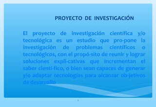 PROYECTO DE INVESTIGACIÓN 
El proyecto de investigación científica y/o 
tecnológica es un estudio que pro-pone la 
investigación de problemas científicos o 
tecnológicos, con el propó-sito de reunir y lograr 
soluciones expli-cativas que incrementan el 
saber cientí-fico, o bien sean capaces de generar 
y/o adaptar tecnologías para alcanzar ob-jetivos 
de desarrollo. 
2 
 