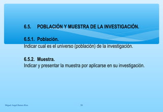 6.5. POBLACIÓN Y MUESTRA DE LA INVESTIGACIÓN. 
6.5.1. Población. 
Indicar cual es el universo (población) de la investigación. 
6.5.2. Muestra. 
Indicar y presentar la muestra por aplicarse en su investigación. 
Miguel Angel Ramos Rios 20 
 