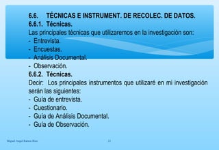 6.6. TÉCNICAS E INSTRUMENT. DE RECOLEC. DE DATOS. 
6.6.1. Técnicas. 
Las principales técnicas que utilizaremos en la investigación son: 
- Entrevista. 
- Encuestas. 
- Análisis Documental. 
- Observación. 
6.6.2. Técnicas. 
Decir: Los principales instrumentos que utilizaré en mi investigación 
serán las siguientes: 
- Guía de entrevista. 
- Cuestionario. 
- Guía de Análisis Documental. 
- Guía de Observación. 
Miguel Angel Ramos Rios 21 
 