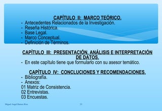 CAPÍTULO II: MARCO TEÓRICO. 
- Antecedentes Relacionados de la Investigación. 
- Reseña Histórica. 
- Base Legal. 
- Marco Conceptual. 
- Definición de Términos. 
CAPÍTULO III: PRESENTACIÓN, ANÁLISIS E INTERPRETACIÓN 
DE DATOS. 
- En este capítulo tiene que formularlo con su asesor temático. 
CAPÍTULO IV: CONCLUCIONES Y RECOMENDACIONES. 
- Bibliografía. 
- Anexos: 
01 Matriz de Consistencia. 
02 Entrevistas. 
03 Encuestas. 
Miguel Angel Ramos Rios 23 
 