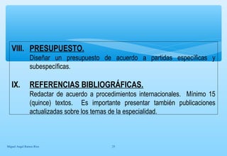 VIII. PRESUPUESTO. 
Diseñar un presupuesto de acuerdo a partidas específicas y 
subespecíficas. 
IX. REFERENCIAS BIBLIOGRÁFICAS. 
Redactar de acuerdo a procedimientos internacionales. Mínimo 15 
(quince) textos. Es importante presentar también publicaciones 
actualizadas sobre los temas de la especialidad. 
Miguel Angel Ramos Rios 25 

