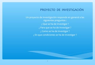 PROYECTO DE INVESTIGACIÓN 
Un proyecto de investigación responde en general a las 
siguientes preguntas : 
¿ Que se ha de investigar ? 
¿ Para que se ha de investigar ? 
¿ Como se ha de investigar ? 
¿ En que condiciones se ha de investigar ? 
3 
 