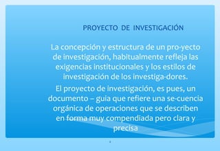 PROYECTO DE INVESTIGACIÓN 
La concepción y estructura de un pro-yecto 
de investigación, habitualmente refleja las 
exigencias institucionales y los estilos de 
investigación de los investiga-dores. 
El proyecto de investigación, es pues, un 
documento – guia que refiere una se-cuencia 
orgánica de operaciones que se describen 
en forma muy compendiada pero clara y 
precisa 
4 
 