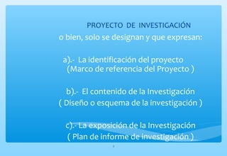 PROYECTO DE INVESTIGACIÓN 
o bien, solo se designan y que expresan: 
a).- La identificación del proyecto 
(Marco de referencia del Proyecto ) 
b).- El contenido de la Investigación 
( Diseño o esquema de la investigación ) 
c).- La exposición de la Investigación 
( Plan de informe de investigación ) 
5 
 