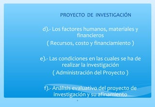 PROYECTO DE INVESTIGACIÓN 
d).- Los factores humanos, materiales y 
financieros 
( Recursos, costo y financiamiento ) 
e).- Las condiciones en las cuales se ha de 
realizar la investigación 
( Administración del Proyecto ) 
f).- Análisis evaluativo del proyecto de 
investigación y su afinamiento 
6 
 